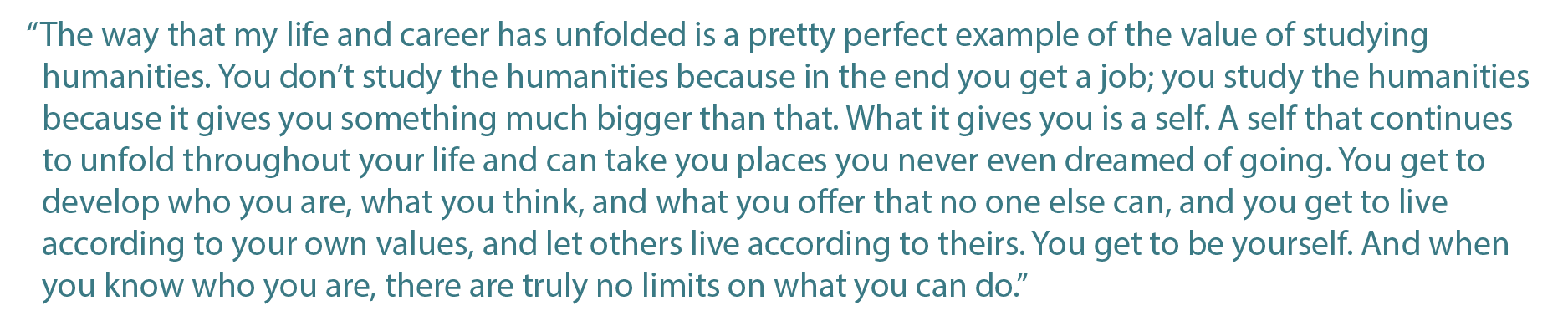 The way that my life and career has unfolded is a pretty perfect example of the value of studying humanities. You dont study the humanities because in the end you get a job; you study the humanities because it gives you something much bigger than that. What it gives you is a self. A self that continues to unfold throughout your life and can take you places you never even dreamed of going. You get to develop who you are, what you think, and what you offer that no one else can, and you get to live according to your own values, and let others live according to theirs. You get to be yourself. And when you know who you are, there are truly no limits on what you can do.